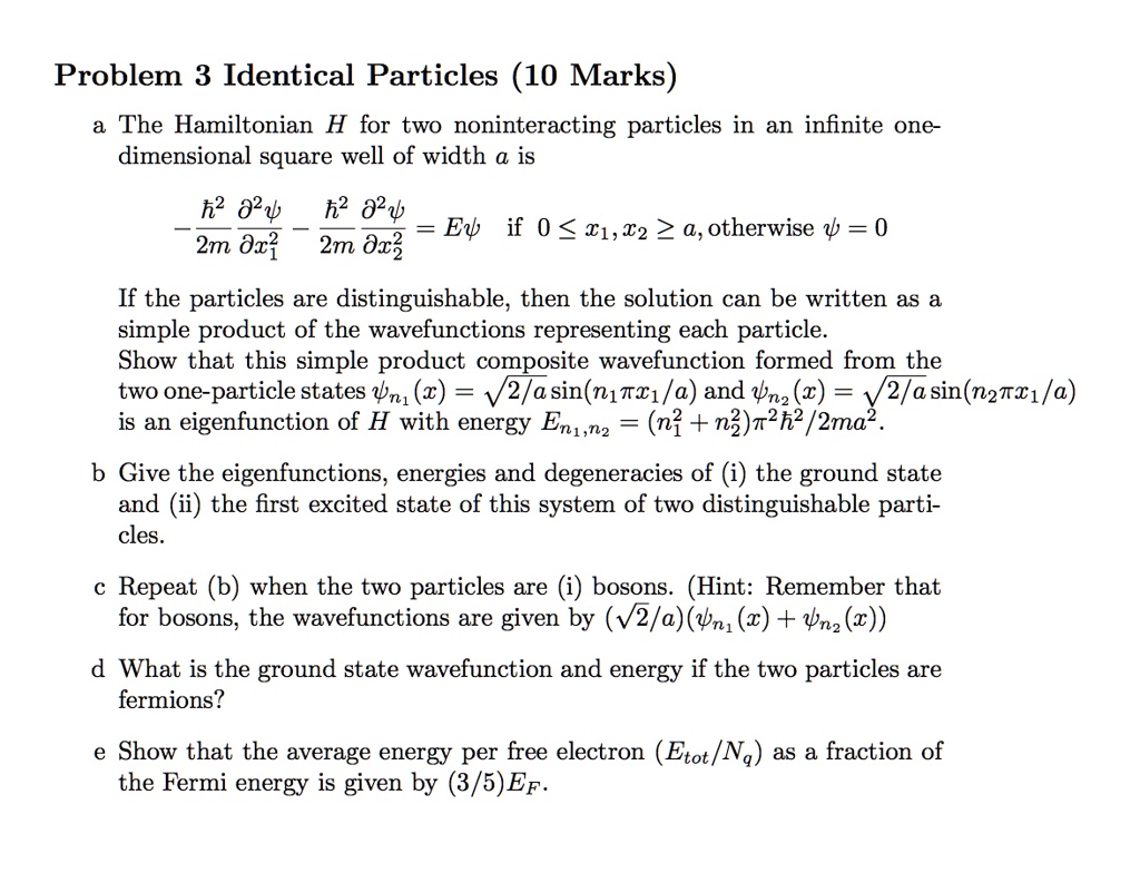 Problem 3 Identical Particles (10 Marks)
a The Hamiltonian H for two noninteracting particles in an infinite one-
dimensional square well of width a is
eginequation*
-frachbar^22mfracpartial^2 psipartial x1^2 - frachbar^22mfracpartial^2 psipartial x2^2 = Epsi
endequation* if 0 le x1, x2 le a, otherwise psi = 0
If the particles are distinguishable, then the solution can be written as a
simple product of the wavefunctions representing each particle.
Show that this simple product composite wavefunction formed from the
two one-particle states psin1(x) = sqrt2/asin(n1pi x1/a) and psin2(x) = sqrt2/asin(n2pi x1/a)
is an eigenfunction of H with energy En1, n2 = (n1^2 + n2^2)pi^2hbar^2/2ma^2.
b Give the eigenfunctions, energies and degeneracies of (i) the ground state
and (ii) the first excited state of this system of two distinguishable parti-
cles.
c Repeat (b) when the two particles are (i) bosons. (Hint: Remember that
for bosons, the wavefunctions are given by (sqrt2/a)(psin1(x) + psin2(x))
d What is the ground state wavefunction and energy if the two particles are
fermions?
e Show that the average energy per free electron (Etot/Nq) as a fraction of
the Fermi energy is given by (3/5)EF.
