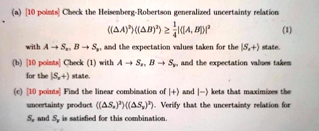 (a) [10 points] Check the Heisenberg-Robertson generalized uncertainty relation
⟨(Δ A)^2⟩⟨(Δ B)^2⟩≥(1)/(4)|⟨[A, B]⟩|^2
(1)
with A → Sx, B → Sy, and the expectation values taken for the |Sz+⟩ state.
(b) [10 points] Check (1) with A → Sz, B → Sy, and the expectation values taken
for the |Sz+⟩ state.
(c) [10 points] Find the linear combination of |+⟩ and |-⟩ kets that maximizes the
uncertainty product ⟨(Δ Sx)^2⟩⟨(Δ Sy)^2⟩. Verify that the uncertainty relation for
Sx and Sy is satisfied for this combination.