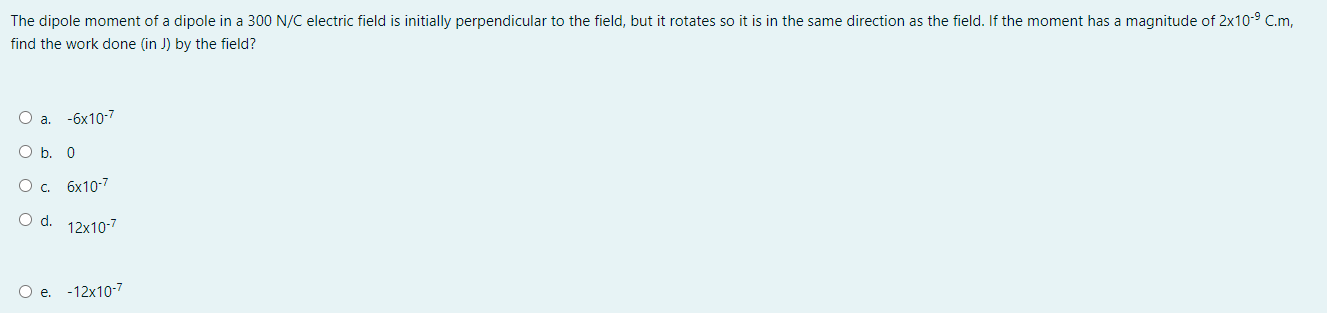 The dipole moment of a dipole in a 300 N/C electric field is initially perpendicular to the field, but it rotates so it is in the same direction as the field. If the moment has a magnitude of 2x10^-9 C.m, find the work done (in J) by the field?
a. -6x10^-7
b. 0
c. 6x10^-7
d. 12x10^-7
e. -12x10^-7