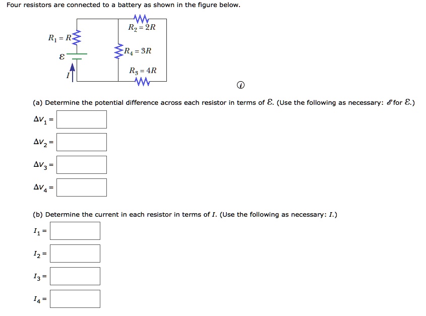 Four resistors are connected to a battery as shown in the figure below.

R1 = R
R2 = 2R
R4 = 3R
R3 = 4R
E
I

(a) Determine the potential difference across each resistor in terms of E. (Use the following as necessary: E for E.)
?V1 =
?V2 =
?V3 =
?V4 =

(b) Determine the current in each resistor in terms of I. (Use the following as necessary: I.)
I1 =
I2 =
I3 =
I4 =
