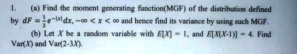 1. (a) Find the moment generating function(MGF) of the distribution defined
by dF = 1/2 e^-|x| dx, -? < x < ? and hence find its variance by using such MGF.
(b) Let X be a random variable with E[X] = 1, and E[X(X-1)] = 4. Find
Var(X) and Var(2-3X).