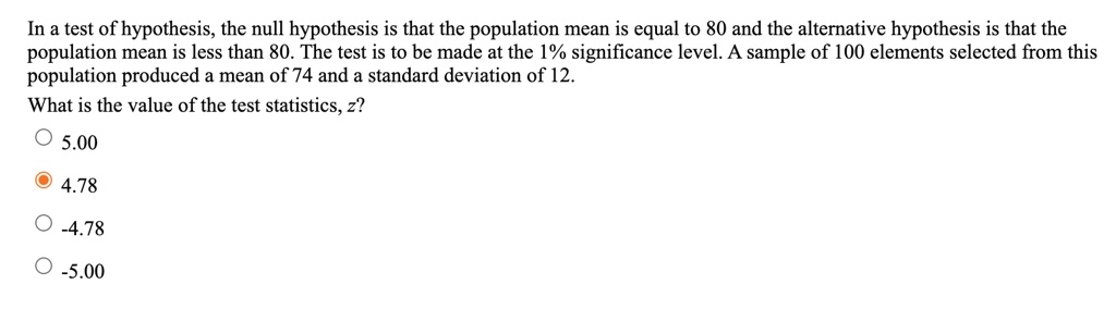 In a test of hypothesis, the null hypothesis is that the population mean is equal to 80 and the alternative hypothesis is that the population mean is less than 80. The test is to be made at the 1% significance level. A sample of 100 elements selected from this population produced a mean of 74 and a standard deviation of 12.
What is the value of the test statistics, z?
5.00
4.78
-4.78
-5.00