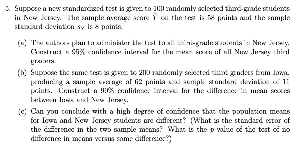 5. Suppose a new standardized test is given to 100 randomly selected third-grade students
in New Jersey. The sample average score arY on the test is 58 points and the sample
standard deviation sY is 8 points.

(a) The authors plan to administer the test to all third-grade students in New Jersey.
Construct a 95% confidence interval for the mean score of all New Jersey third
graders.
(b) Suppose the same test is given to 200 randomly selected third graders from Iowa,
producing a sample average of 62 points and sample standard deviation of 11
points. Construct a 90% confidence interval for the difference in mean scores
between Iowa and New Jersey.
(c) Can you conclude with a high degree of confidence that the population means
for Iowa and New Jersey students are different? (What is the standard error of
the difference in the two sample means? What is the p-value of the test of no
difference in means versus some difference?)