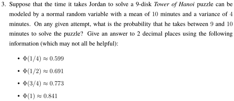 3. Suppose that the time it takes Jordan to solve a 9-disk Tower of Hanoi puzzle can be modeled by a normal random variable with a mean of 10 minutes and a variance of 4 minutes. On any given attempt, what is the probability that he takes between 9 and 10 minutes to solve the puzzle? Give an answer to 2 decimal places using the following information (which may not all be helpful):
• ?(1/4) ? 0.599
• ?(1/2) ? 0.691
• ?(3/4) ? 0.773
• ?(1) ? 0.841