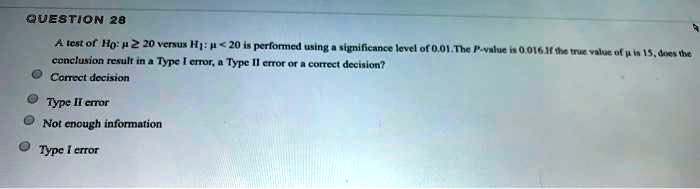 A test of H0: ? ? 20 versus H1: ? < 20 is performed using a significance level of 0.01. The P-value is 0.016. If the true value of ? is 15, does the conclusion result in a Type I error, a Type II error or a correct decision?
Correct decision
Type II error
Not enough information
Type I error