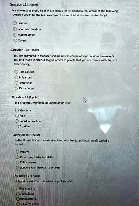 Question 12 (1 point)
Isaiah wants to study an ascribed status for his final project. Which of the following
statuses would be the best example of an ascribed status for him to study?
Gender
Level of education
Marital status
Career
Question 13 (1 point)
You are promoted to manager and are now in charge of your previous co-workers.
You find that it is difficult to give orders to people that you are friends with. You are
experiencing:
Role conflict
Role strain
Teamwork
Dramaturgy
Question 14 (1 point)
Job is to Job Description as Social Status is to:
Structure
Role
Social interaction
Ascribed
Question 15 (1 point)
In the United States, the role associated with being a politician would typically
include:
Passive
Possessing leadership skills
Public speaker
Supportive of democratic process
Question 16 (1 point)
Rites of passage occur in which type of society?
Preindustrial
Agricultural
Industrialized
All of the above