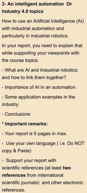 2- An intelligent automation Or
Industry 4.0 topics
How to use an Artificial Intelligence (AI)
with industrial automation and
particularly in industrial robotics.
In your report, you need to explain that
while supporting your viewpoints with
the course topics:
- What are AI and Industrial robotics;
and how to link them together?
- Importance of AI in an automation
- Some application examples in the
industry
- Conclusions
* Important remarks:
- Your report is 5 pages in max.
- Use your own language (i.e. Do NOT
copy     Paste)
- Support your report with
scientific references (at least two
references from international
scientific journals) and other electronic
references.