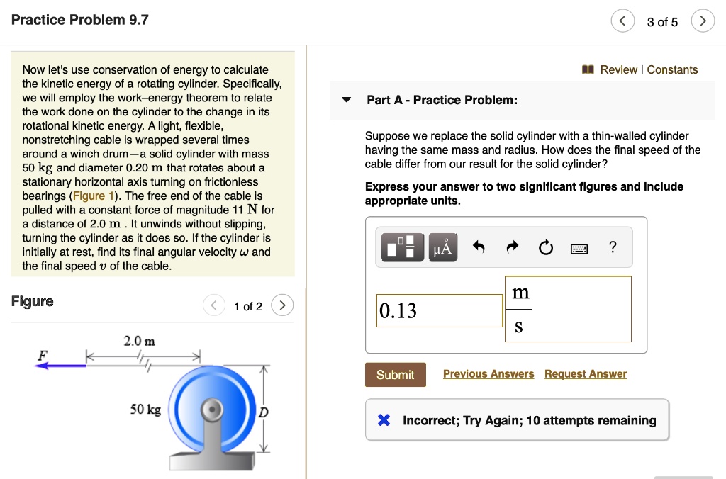 Practice Problem 9.7

Now let's use conservation of energy to calculate the kinetic energy of a rotating cylinder. Specifically, we will employ the work–energy theorem to relate the work done on the cylinder to the change in its rotational kinetic energy. A light, flexible, nonstretching cable is wrapped several times around a winch drum—a solid cylinder with mass 50 kg and diameter 0.20 m that rotates about a stationary horizontal axis turning on frictionless bearings (Figure 1). The free end of the cable is pulled with a constant force of magnitude 11 N for a distance of 2.0 m . It unwinds without slipping, turning the cylinder as it does so. If the cylinder is initially at rest, find its final angular velocity ? and the final speed v of the cable.

Figure
F
2.0 m
50 kg
D

Part A - Practice Problem:
Suppose we replace the solid cylinder with a thin-walled cylinder having the same mass and radius. How does the final speed of the cable differ from our result for the solid cylinder?
Express your answer to two significant figures and include appropriate units.
0.13 m/s