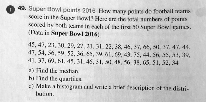 49. Super Bowl points 2016 How many points do football teams score in the Super Bowl? Here are the total numbers of points scored by both teams in each of the first 50 Super Bowl games. (Data in Super Bowl 2016)

45, 47, 23, 30, 29, 27, 21, 31, 22, 38, 46, 37, 66, 50, 37, 47, 44, 47, 54, 56, 59, 52, 36, 65, 39, 61, 69, 43, 75, 44, 56, 55, 53, 39, 41, 37, 69, 61, 45, 31, 46, 31, 50, 48, 56, 38, 65, 51, 52, 34

a) Find the median.
b) Find the quartiles.
c) Make a histogram and write a brief description of the distribution.