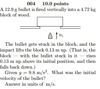 A 12.9 g bullet is fired vertically into a 4.72 kg block of wood. The bullet gets stuck in the block, and the impact lifts the block 0.13 m up. (That is, the block — with the bullet stuck in it — rises 0.13 m up above its initial position, and then falls back down.) Given g = 9.8 m/s². What was the initial velocity of the bullet? Answer in units of m/s.