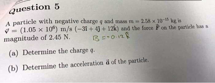Question 5
A particle with negative charge q and mass m = 2.58 × 10^-15 kg is
v⃗ = (1.05 × 10^6) m/s (-3î + 4ĵ + 12k̂) and the force F⃗ on the particle has a
magnitude of 2.45 N.
(a) Determine the charge q.
(b) Determine the acceleration a⃗ of the particle.