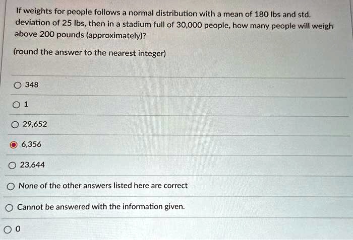 If weights for people follows a normal distribution with a mean of 180 lbs and std.
deviation of 25 lbs, then in a stadium full of 30,000 people, how many people will weigh
above 200 pounds (approximately)?
(round the answer to the nearest integer)
? 348
1
29,652
6,356
23,644
None of the other answers listed here are correct
Cannot be answered with the information given.
0