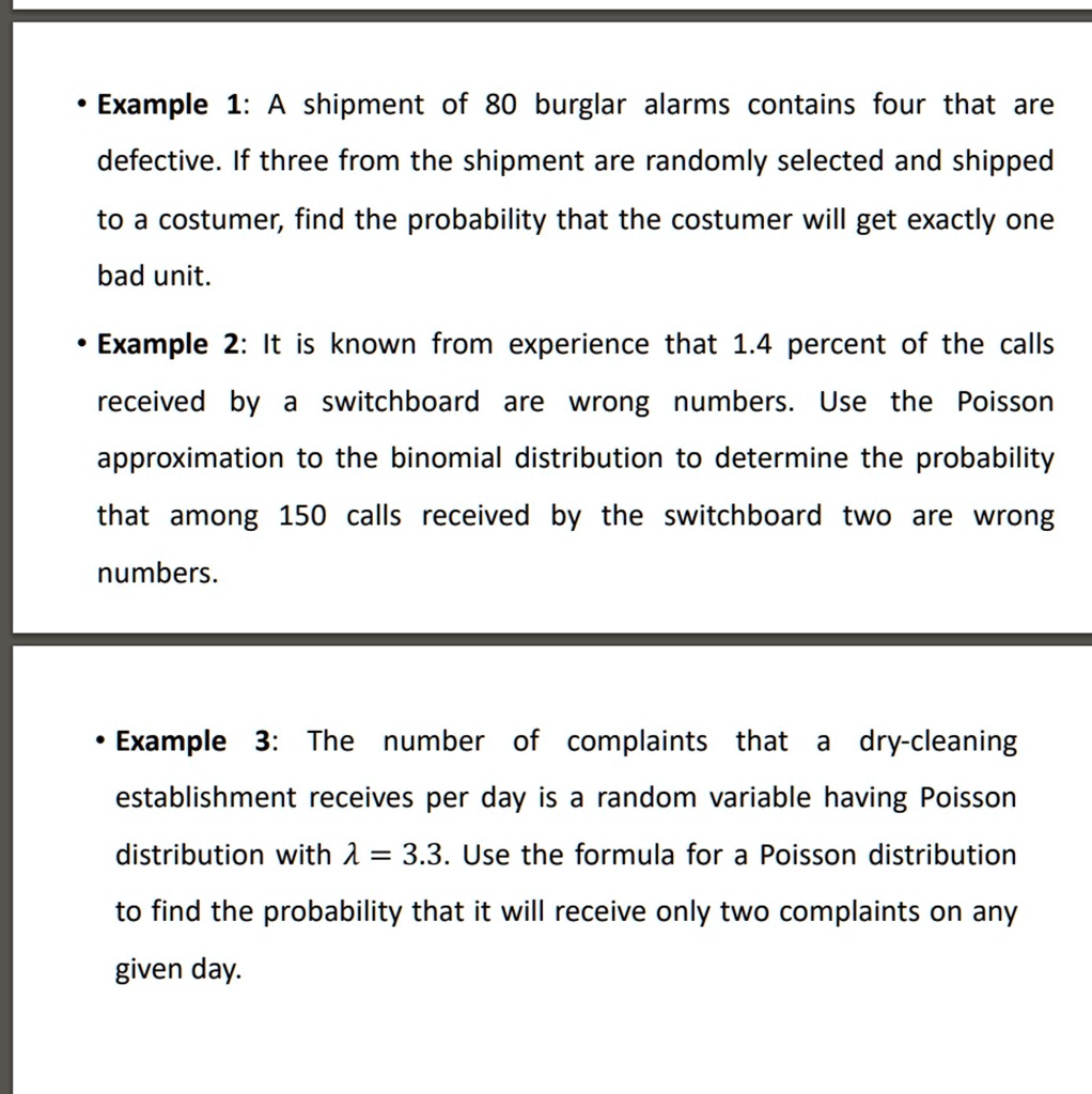 • Example 1: A shipment of 80 burglar alarms contains four that are
defective. If three from the shipment are randomly selected and shipped
to a costumer, find the probability that the costumer will get exactly one
bad unit.
• Example 2: It is known from experience that 1.4 percent of the calls
received by a switchboard are wrong numbers. Use the Poisson
approximation to the binomial distribution to determine the probability
that among 150 calls received by the switchboard two are wrong
numbers.
• Example 3: The number of complaints that a dry-cleaning
establishment receives per day is a random variable having Poisson
distribution with λ = 3.3. Use the formula for a Poisson distribution
to find the probability that it will receive only two complaints on any
given day.