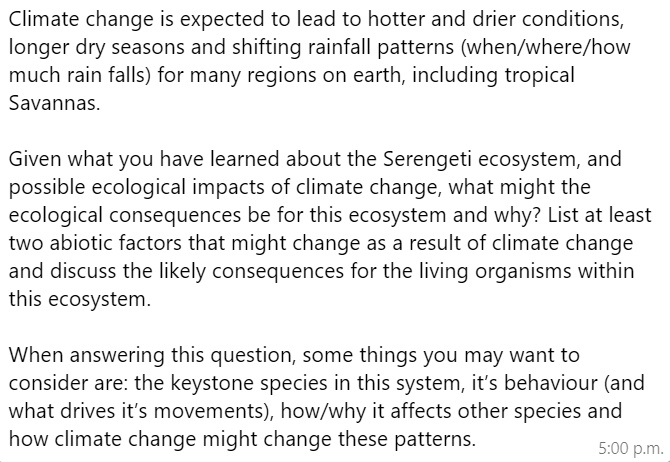 Climate change is expected to lead to hotter and drier conditions, longer dry seasons and shifting rainfall patterns (when/where/how much rain falls) for many regions on earth, including tropical Savannas.

Given what you have learned about the Serengeti ecosystem, and possible ecological impacts of climate change, what might the ecological consequences be for this ecosystem and why? List at least two abiotic factors that might change as a result of climate change and discuss the likely consequences for the living organisms within this ecosystem.

When answering this question, some things you may want to consider are: the keystone species in this system, it's behaviour (and what drives it's movements), how/why it affects other species and how climate change might change these patterns.
