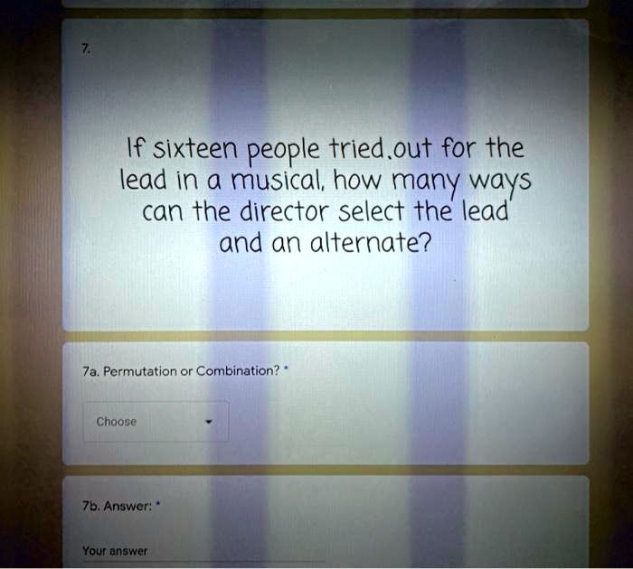 If sixteen people tried out for the lead in a musical, how many ways can the director select the lead and an alternate?

7a. Permutation or Combination?

7b. Answer: