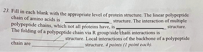 23. Fill in each blank with the appropriate level of protein structure. The linear polypeptide chain of amino acids is  structure. The interaction of multiple polypeptide chains, which not all proteins have, is  structure. The folding of a polypeptide chain via R group/side chain interactions is  structure. Local interactions of the backbone of a polypeptide chain are  structure. 4 points (1 point each).