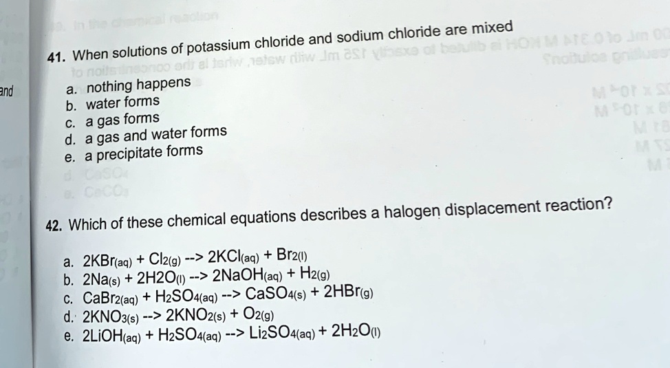 41. When solutions of potassium chloride and sodium chloride are mixed
a. nothing happens
b. water forms
c. a gas forms
d. a gas and water forms
e. a precipitate forms

42. Which of these chemical equations describes a halogen displacement reaction?
a. 2KBr(aq) + Cl2(g) –> 2KCl(aq) + Br2(l)
b. 2Na(s) + 2H2O(l) –> 2NaOH(aq) + H2(g)
c. CaBr2(aq) + H2SO4(aq) –> CaSO4(s) + 2HBr(g)
d. 2KNO3(s) –> 2KNO2(s) + O2(g)
e. 2LiOH(aq) + H2SO4(aq) –> Li2SO4(aq) + 2H2O(l)