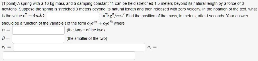 A spring with a 10-kg mass and a damping constant 11 can be held stretched 1.5 meters beyond its natural length by a force of 3 newtons. Suppose the spring is stretched 3 meters beyond its natural length and then released with zero velocity. In the notation of the text, what is the value c^2 - 4mk? m^2kg^2/sec^2 Find the position of the mass, in meters, after t seconds. Your answer should be a function of the variable t of the form c1e^at + c2e^bt where a = (the larger of the two) b = (the smaller of the two) c1 = c2 =