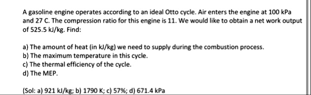 a gasoline engine operates according to an ideal otto cycle air enters the engine at 100 kpa and 27 c the compression ratio for this engine is 11 we would like to obtain a net work output of 77587
