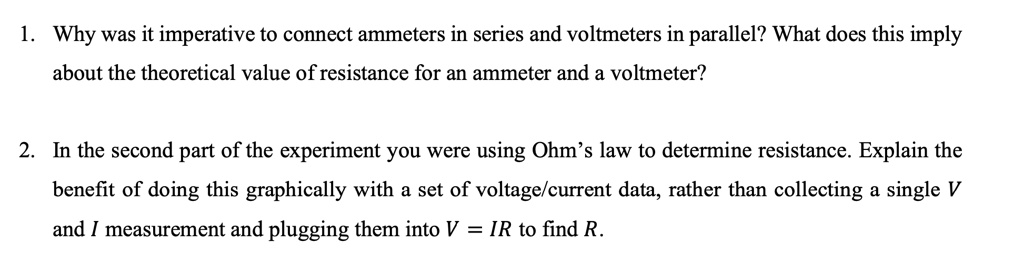 1. Why was it imperative to connect ammeters in series and voltmeters in parallel? What does this imply about the theoretical value of resistance for an ammeter and a voltmeter?

2. In the second part of the experiment you were using Ohm's law to determine resistance. Explain the benefit of doing this graphically with a set of voltage/current data, rather than collecting a single V and I measurement and plugging them into V = IR to find R.