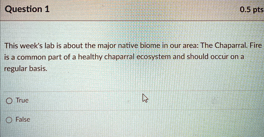 Question 1
0.5 pts
This week's lab is about the major native biome in our area: The Chaparral. Fire
is a common part of a healthy chaparral ecosystem and should occur on a
regular basis.
O True
O False