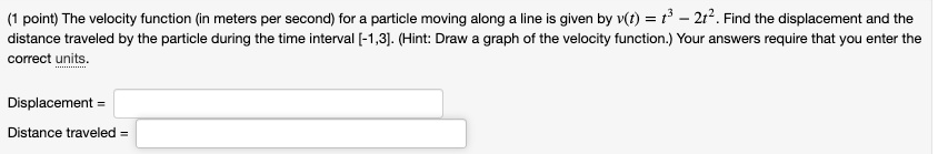The velocity function (in meters per second) for a particle moving along a line is given by v(t) = t^3 - 2t^2. Find the displacement and the distance traveled by the particle during the time interval [-1,3]. (Hint: Draw a graph of the velocity function.) Your answers require that you enter the correct units.

Displacement =
Distance traveled =