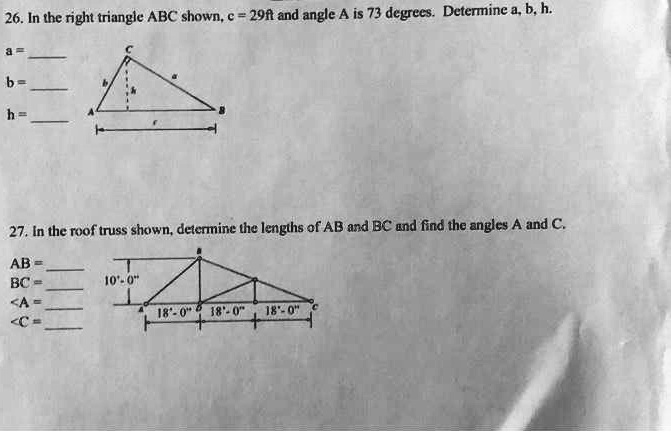 26. In the right triangle ABC shown, c = 29ft and angle A is 73 degrees. Determine a, b, h.
a=
b=
h=
27. In the roof truss shown, determine the lengths of AB and BC and find the angles A and C.
AB =
BC=
<A=
<C=
10'-0"
18'-0" 18'-0" 18'-0" C