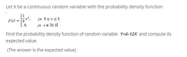 Let X be a continuous random variable with the probability density function
f(x)=frac19 x^2, ja 0 leq x leq 3; 0, ja x 
otin [0; 3]
Find the probability density function of random variable Y=6-12X and compute its expected value.
(The answer is the expected value)