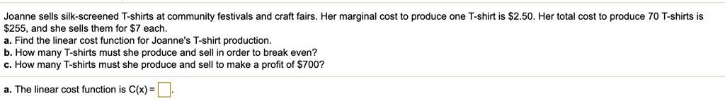 Joanne sells silk-screened T-shirts at community festivals and craft fairs. Her marginal cost to produce one T-shirt is 2.50. Her total cost to produce 70 T-shirts is255, and she sells them for 7 each.
a. Find the linear cost function for Joanne's T-shirt production.
b. How many T-shirts must she produce and sell in order to break even?
c. How many T-shirts must she produce and sell to make a profit of700?
a. The linear cost function is C(x) = 