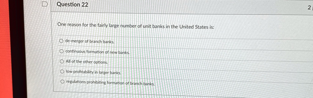 Question 22
One reason for the fairly large number of unit banks in the United States is:
Ode-merger of branch banks.
continuous formation of new banks.
All of the other options.
low profitability in larger banks.
regulations prohibiting formation of branch banks.