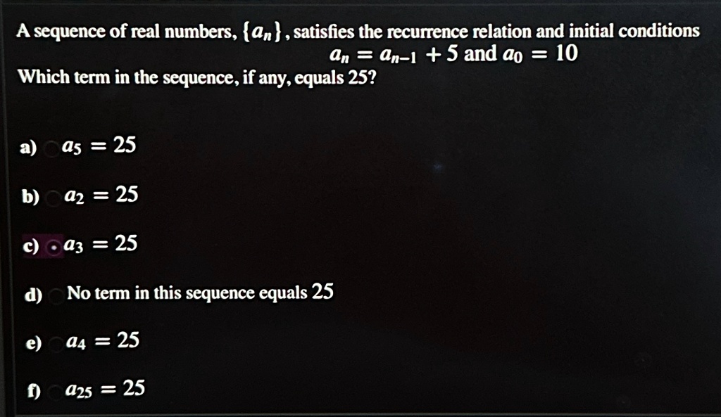 A sequence of real numbers, {an}, satisfies the recurrence relation and initial conditions
an = an-1 + 5 and a0 = 10
Which term in the sequence, if any, equals 25?
a) a5 = 25
b) a2 = 25
c) a3 = 25
d) No term in this sequence equals 25
e) a4 = 25
f) a25 = 25