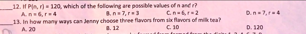 12. If P(n, r) = 120, which of the following are possible values of n and r?
A. n = 6, r = 4
B. n = 7, r = 3
C. n = 6, r = 2
D. n = 7, r = 4
13. In how many ways can Jenny choose three flavors from six flavors of milk tea?
A. 20
B. 12
C. 10
D. 120