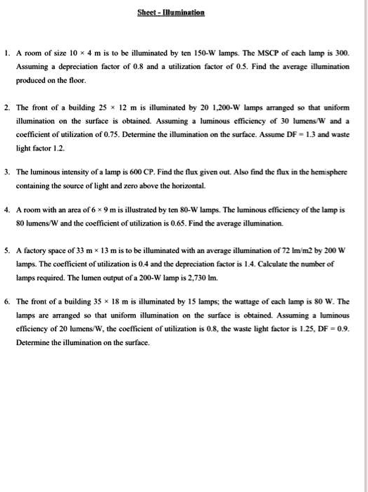 Sheet - Illumination

1. A room of size 10 x 4 m is to be illuminated by ten 150-W lamps. The MSCP of each lamp is 300. Assuming a depreciation factor of 0.8 and a utilization factor of 0.5. Find the average illumination produced on the floor.

2. The front of a building 25 x 12 m is illuminated by 20 1,200-W lamps arranged so that uniform illumination on the surface is obtained. Assuming a luminous efficiency of 30 lumens/W and a coefficient of utilization of 0.75. Determine the illumination on the surface. Assume DF = 1.3 and waste light factor 1.2.

3. The luminous intensity of a lamp is 600 CP. Find the flux given out. Also find the flux in the hemisphere containing the source of light and zero above the horizontal.

4. A room with an area of 6 x 9 m is illustrated by ten 80-W lamps. The luminous efficiency of the lamp is 80 lumens/W and the coefficient of utilization is 0.65. Find the average illumination.

5. A factory space of 33 m x 13 m is to be illuminated with an average illumination of 72 lm/m2 by 200 W lamps. The coefficient of utilization is 0.4 and the depreciation factor is 1.4. Calculate the number of lamps required. The lumen output of a 200-W lamp is 2,730 lm.

6. The front of a building 35 x 18 m is illuminated by 15 lamps; the wattage of each lamp is 80 W. The lamps are arranged so that uniform illumination on the surface is obtained. Assuming a luminous efficiency of 20 lumens/W, the coefficient of utilization is 0.8, the waste light factor is 1.25, DF = 0.9. Determine the illumination on the surface.