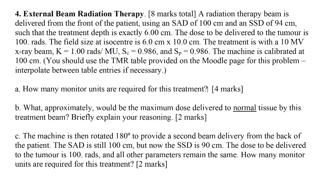 4. External Beam Radiation Therapy. [8 marks total] A radiation therapy beam is delivered from the front of the patient, using an SAD of 100 cm and an SSD of 94 cm, such that the treatment depth is exactly 6.00 cm. The dose to be delivered to the tumour is 100. rads. The field size at isocentre is 6.0 cm x 10.0 cm. The treatment is with a 10 MV x-ray beam, K = 1.00 rads/ MU, Sc = 0.986, and Sp = 0.986. The machine is calibrated at 100 cm. (You should use the TMR table provided on the Moodle page for this problem - interpolate between table entries if necessary.)
a. How many monitor units are required for this treatment? [4 marks]
b. What, approximately, would be the maximum dose delivered to normal tissue by this treatment beam? Briefly explain your reasoning. [2 marks]
c. The machine is then rotated 180° to provide a second beam delivery from the back of the patient. The SAD is still 100 cm, but now the SSD is 90 cm. The dose to be delivered to the tumour is 100. rads, and all other parameters remain the same. How many monitor units are required for this treatment? [2 marks]