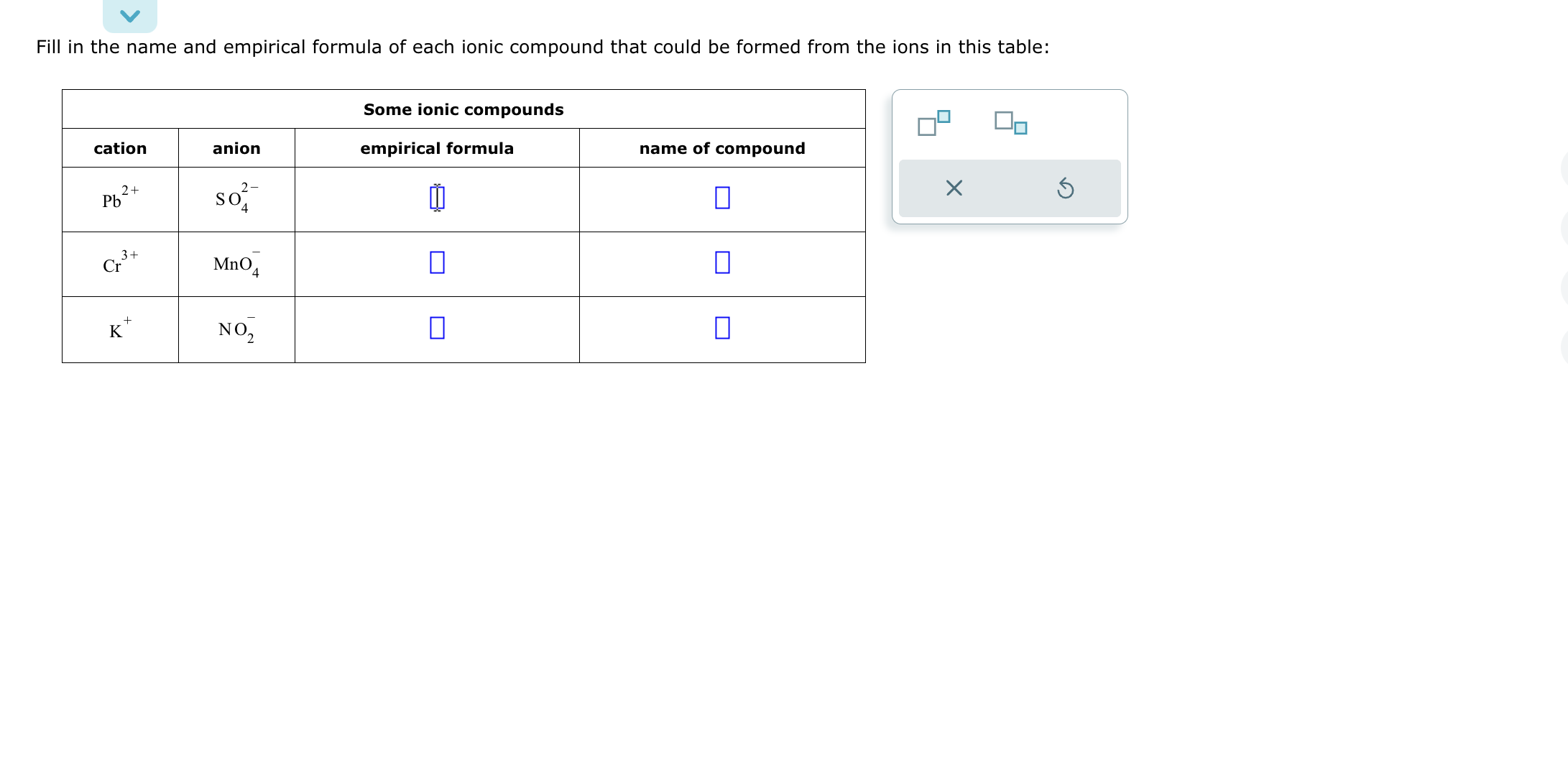 Fill in the name and empirical formula of each ionic compound that could be formed from the ions in this table:

Some ionic compounds
cation | anion | empirical formula | name of compound
Pb2+ | SO4 2- | | 
Cr3+ | MnO4 - | | 
K+ | NO2 - | | 
