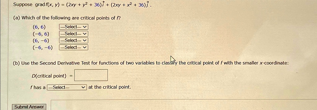 Suppose grad f(x, y) = (2xy + y2 + 36)î + (2xy + x2 + 36)ĵ.
(a) Which of the following are critical points of f?
(6, 6)
(-6, 6)
(6, -6)
(-6, -6)
(b) Use the Second Derivative Test for functions of two variables to classify the critical point of f with the smaller x-coordinate:
D(critical point) = 
f has a  at the critical point.
Submit Answer