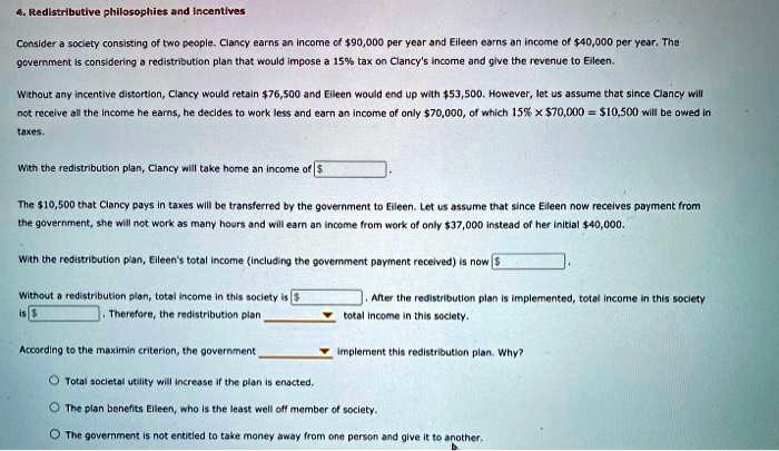 4. Redistributive philosophies and incentives
Consider a society consisting of two people. Clancy earns an income of 90,000 per year and Eileen earns an income of40,000 per year. The government is considering a redistribution plan that would impose a 15% tax on Clancy's income and give the revenue to Eileen.
Without any incentive distortion, Clancy would retain 76,500 and Eileen would end up with53,500. However, let us assume that since Clancy will not receive all the income he earns, he decides to work less and earn an income of only 70,000, of which 15% x $70,000 = $10,500 will be owed in taxes.
With the redistribution plan, Clancy will take home an income of .
The 10,500 that Clancy pays in taxes will be transferred by the government to Eileen. Let us assume that since Eileen now receives payment from the government, she will not work as many hours and will earn an income from work of only37,000 instead of her initial 40,000.
With the redistribution plan, Eileen's total income (including the government payment received) is now .
Without a redistribution plan, total income in this society is . After the redistribution plan is implemented, total income in this society is . Therefore, the redistribution plan total income in this society.
According to the maximin criterion, the government implement this redistribution plan. Why?
Total societal utility will increase if the plan is enacted.
The plan benefits Eileen, who is the least well off member of society.
The government is not entitled to take money away from one person and give it to another.