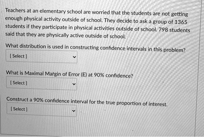 Teachers at an elementary school are worried that the students are not getting enough physical activity outside of school. They decide to ask a group of 1365 students if they participate in physical activities outside of school. 798 students said that they are physically active outside of school.
What distribution is used in constructing confidence intervals in this problem?
[Select]
What is Maximal Margin of Error (E) at 90% confidence?
[Select]
Construct a 90% confidence interval for the true proportion of interest.
[Select]