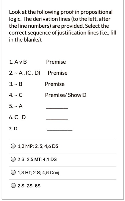 Look at the following proof in propositional logic. The derivation lines (to the left, after the line numbers) are provided. Select the correct sequence of justification lines (i.e., fill in the blanks).

1. A v B Premise
2.   A . (C . D) Premise
3.   B Premise
4.   C Premise/ Show D
5.   A 
6. C . D 
7. D 

1,2 MP: 2, S; 4,6 DS
2 S; 2,5 MT; 4,1 DS
1,3 HT; 2 S; 4,6 Conj
2 S; 2S; 6S