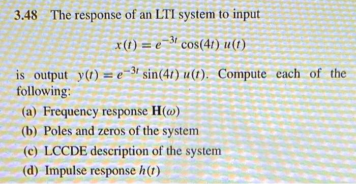 3.48 The response of an LTI system to input
x(t) = e^-3t cos(4t) u(t)
is output y(t) = e^-3t sin(4t) u(t). Compute each of the
following:
(a) Frequency response H(omega)
(b) Poles and zeros of the system
(c) LCCDE description of the system
(d) Impulse response h(t)