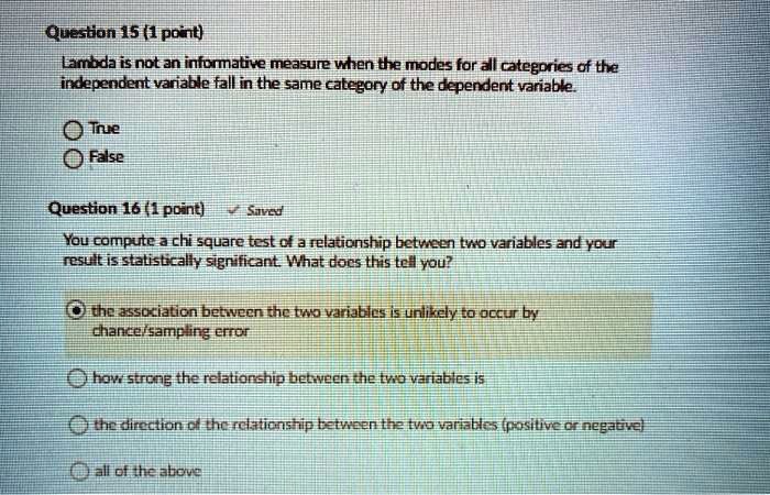 Question 15 (1 point)
Lambda is not an informative measure when the modes for all categories of the independent variable fall in the same category of the dependent variable.

True
False

Question 16 (1 point)
You compute a chi square test of a relationship between two variables and your result is statistically significant. What does this tell you?

the association between the two variables is unlikely to occur by chance/sampling error
how strong the relationship between the two variables is
the direction of the relationship between the two variables (positive or negative)
all of the above