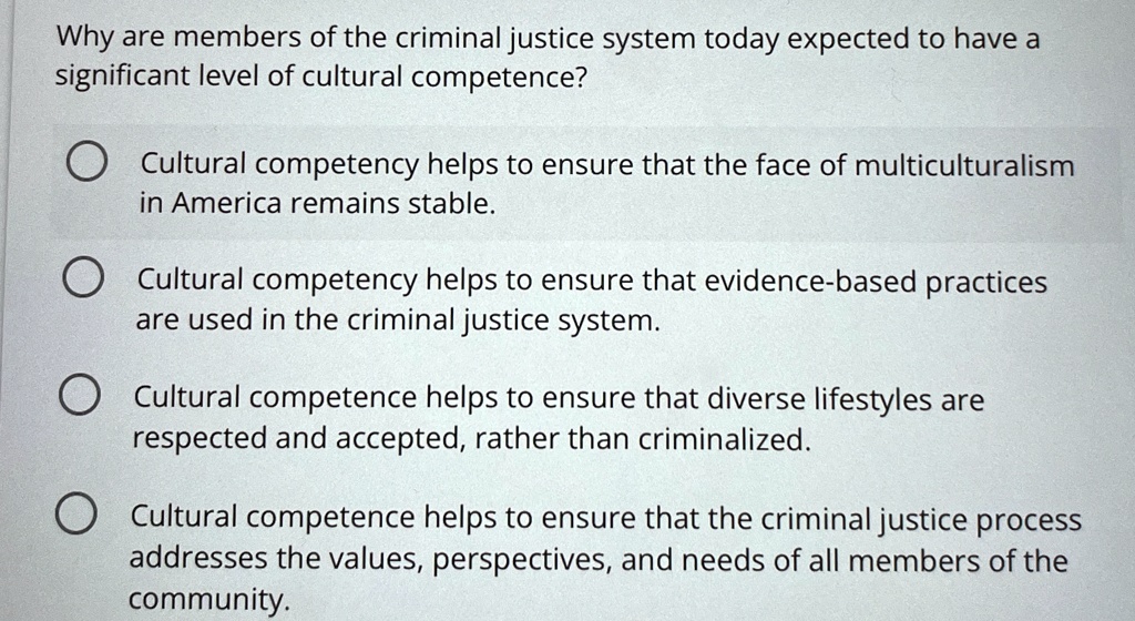 Why are members of the criminal justice system today expected to have a
significant level of cultural competence?
Cultural competency helps to ensure that the face of multiculturalism
in America remains stable.
Cultural competency helps to ensure that evidence-based practices
are used in the criminal justice system.
Cultural competence helps to ensure that diverse lifestyles are
respected and accepted, rather than criminalized.
Cultural competence helps to ensure that the criminal justice process
addresses the values, perspectives, and needs of all members of the
community.