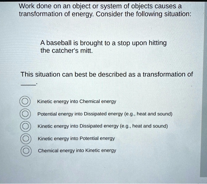 Work done on an object or system of objects causes a transformation of energy. Consider the following situation:

A baseball is brought to a stop upon hitting
the catcher's mitt.

This situation can best be described as a transformation of
.

Kinetic energy into Chemical energy
Potential energy into Dissipated energy (e.g., heat and sound)
Kinetic energy into Dissipated energy (e.g., heat and sound)
Kinetic energy into Potential energy
Chemical energy into Kinetic energy