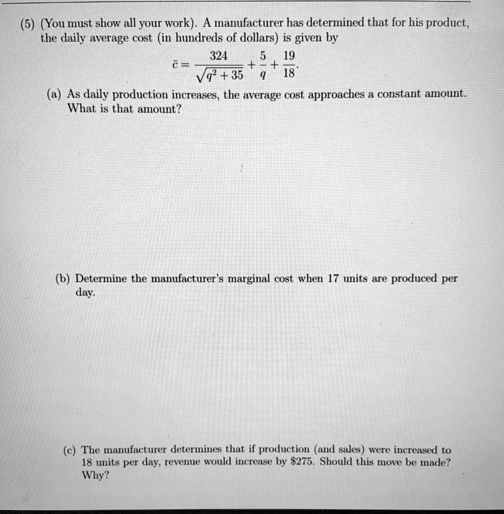 (5) (You must show all your work). A manufacturer has determined that for his product, the daily average cost (in hundreds of dollars) is given by

c? = 324 / ?(q² + 35) + 5/q + 19/18

(a) As daily production increases, the average cost approaches a constant amount. What is that amount?

(b) Determine the manufacturer's marginal cost when 17 units are produced per day.

(c) The manufacturer determines that if production (and sales) were increased to 18 units per day, revenue would increase by 275. Should this move be made? Why?