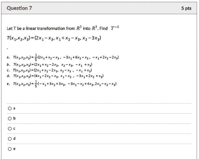 Let T be a linear transformation from R^3 into R^3. Find T^-1
T(x1, x2, x3) = (2x1 - x3, x1 + x2 - x3, x2 - 3x3)
a. T(x1, x2, x3) = 1/5(2x1 + x2 - x3, -3x1 + 6x2 - x3, -x1 + 2x2 - 2x3)
b. T(x1, x2, x3) = (2x1 + x2 - 2x3, x2 - x3, -x1 + x3)
c. T(x1, x2, x3) = (2x1 + x2 - 2x3, x2 - x3, -x1 + x3)
d. T(x1, x2, x3) = (4x1 - 2x2 - x3, x1 - x2, -3x1 + 2x2 + x3)
e. T(x1, x2, x3) = 1/5(-x1 + 3x2 + 3x3, -3x1 - x2 + 4x3, 2x1 - x2 - x3)