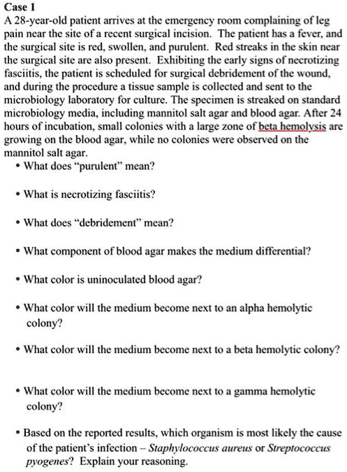 Case 1
A 28-year-old patient arrives at the emergency room complaining of leg
pain near the site of a recent surgical incision. The patient has a fever, and
the surgical site is red, swollen, and purulent. Red streaks in the skin near
the surgical site are also present. Exhibiting the early signs of necrotizing
fasciitis, the patient is scheduled for surgical debridement of the wound,
and during the procedure a tissue sample is collected and sent to the
microbiology laboratory for culture. The specimen is streaked on standard
microbiology media, including mannitol salt agar and blood agar. After 24
hours of incubation, small colonies with a large zone of beta hemolysis are
growing on the blood agar, while no colonies were observed on the
mannitol salt agar.
• What does "purulent" mean?
• What is necrotizing fasciitis?
• What does "debridement" mean?
• What component of blood agar makes the medium differential?
• What color is uninoculated blood agar?
• What color will the medium become next to an alpha hemolytic
colony?
• What color will the medium become next to a beta hemolytic colony?
• What color will the medium become next to a gamma hemolytic
colony?
• Based on the reported results, which organism is most likely the cause
of the patient’s infection – Staphylococcus aureus or Streptococcus
pyogenes? Explain your reasoning.