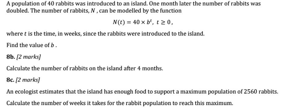 A population of 40 rabbits was introduced to an island. One month later the number of rabbits was doubled. The number of rabbits, N, can be modelled by the function
(N(t) = 40 	imes b^t), (t ge 0),
where t is the time, in weeks, since the rabbits were introduced to the island.
Find the value of b.
8b. [2 marks]
Calculate the number of rabbits on the island after 4 months.
8c. [2 marks]
An ecologist estimates that the island has enough food to support a maximum population of 2560 rabbits.
Calculate the number of weeks it takes for the rabbit population to reach this maximum.