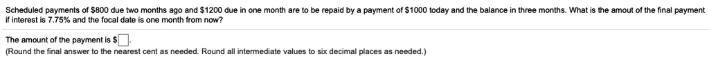 Scheduled payments of 800 due two months ago and1200 due in one month are to be repaid by a payment of 1000 today and the balance in three months. What is the amout of the final payment if interest is 7.75% and the focal date is one month from now?

The amount of the payment is 
(Round the final answer to the nearest cent as needed. Round all intermediate values to six decimal places as needed.)