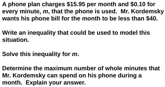 A phone plan charges 15.95 per month and0.10 for every minute, m, that the phone is used. Mr. Kordemsky wants his phone bill for the month to be less than 40.
Write an inequality that could be used to model this situation.
Solve this inequality for m.
Determine the maximum number of whole minutes that Mr. Kordemsky can spend on his phone during a month. Explain your answer.