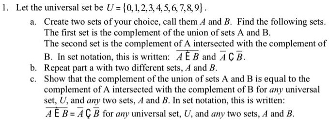 1. Let the universal set be U = 0, 1, 2, 3, 4, 5, 6, 7, 8, 9.
a. Create two sets of your choice, call them A and B. Find the following sets.
The first set is the complement of the union of sets A and B.
The second set is the complement of A intersected with the complement of
B. In set notation, this is written: ?A?B? and ? ? B?.
b. Repeat part a with two different sets, A and B.
c. Show that the complement of the union of sets A and B is equal to the
complement of A intersected with the complement of B for any universal
set, U, and any two sets, A and B. In set notation, this is written:
?A?B? = ? ? B? for any universal set, U, and any two sets, A and B.